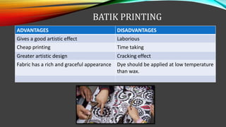 BATIK PRINTING
ADVANTAGES DISADVANTAGES
Gives a good artistic effect Laborious
Cheap printing Time taking
Greater artistic design Cracking effect
Fabric has a rich and graceful appearance Dye should be applied at low temperature
than wax.
 