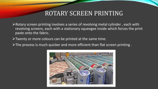 ROTARY SCREEN PRINTING
Rotary screen printing involves a series of revolving metal cylinder , each with
revolving screens, each with a stationary squeegee inside which forces the print
paste onto the fabric.
Twenty or more colours can be printed at the same time.
The process is much quicker and more efficient than flat screen printing .
 