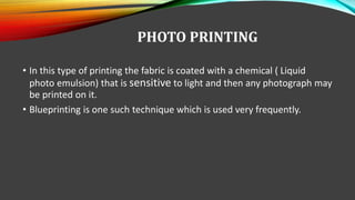 PHOTO PRINTING
• In this type of printing the fabric is coated with a chemical ( Liquid
photo emulsion) that is sensitive to light and then any photograph may
be printed on it.
• Blueprinting is one such technique which is used very frequently.
 
