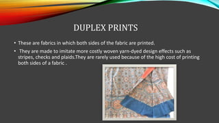DUPLEX PRINTS
• These are fabrics in which both sides of the fabric are printed.
• They are made to imitate more costly woven yarn-dyed design effects such as
stripes, checks and plaids.They are rarely used because of the high cost of printing
both sides of a fabric .
 