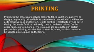 PRINTING
Printing is the process of applying colour to fabric in definite patterns or
designs. In properly printed fabrics the colour is bonded with the fiber, so
as to resist washing and friction. Textile printing is related to dyeing but in
dyeing ,the whole fabric is uniformly covered with one colour, On the
other hand,in printing one or more colours are applied to it in certain
parts only.In printing, wooden blocks, stencils,rollers, or silk-screens can
be used to place colours on the fabric.
 