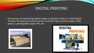 DIGITAL PRINTING
• The process of reproducing digital images on physical surfaces is called Digital
Printing. The physical surfaces can be in any form like a common paper, cloth,
plastic, a photographic paper, film, etc.
 