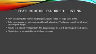 FEATURE OF DIGITAL DIRECT PRINTING
• Print with computer-operated digital print, ideally suited for large-scale prints.
• Colors are sprayed on and made durable with a hardener. The fabrics can still be felt when
touching the design.
• Results in a relaxed “vintage look”. The design looks a bit faded, don’t expect brash colors.
• Digital direct is not available for all of our products.
 