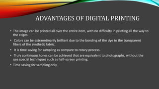ADVANTAGES OF DIGITAL PRINTING
• The image can be printed all over the entire item, with no difficulty in printing all the way to
the edges.
• Colors can be extraordinarily brilliant due to the bonding of the dye to the transparent
fibers of the synthetic fabric.
• It is time saving for sampling as compare to rotary process.
• Truly continuous tones can be achieved that are equivalent to photographs, without the
use special techniques such as half-screen printing.
• Time saving for sampling only.
 