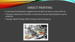 DIRECT PRINTING
• In this type of printing dye is applied onto the fabric by stencil, screen,roller etc.
• The dye is imprinted on the fabric in paste form and any desired pattern may be
produced.
• Example:-Block Printing, Roller Printing, Screen Printing etc.
 