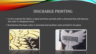 DISCHARGE PRINTING
• In this method the fabric is dyed and then printed with a chemical that will destroy
the color in designed areas.
• Sometimes the base color is removed and another color printed in its place.
 