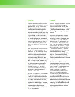 Situation                                         Solution

Silverpoint Press has about 120 employees,        Silverpoint wanted to upgrade to an operating
with its headquarters in the Lower Parel area     system that would help facilitate greater
of Mumbai, India, with the printing unit in       productivity and enhanced security, while
Mahape, Navi Mumbai. The company’s IT             fully supporting their existing Line of Business
infrastructure consists of central servers        (LoB) applications. And they wanted to do so
located in its headquarters, and 38 desktop       while keeping hardware upgrade costs to a
computers including 10 desktops at the plant      minimum.
and two laptops across their two locations, all
running Windows XP. The company uses a             Although the company had the minimum
dedicated point-to-point data connection to       hardware infrastructure requirements for
link their two locations. Their central servers   upgrading to Windows 7 Professional, the IT
are connected to other client computers over      team decided to upgrade the RAM in their
Ethernet. The company’s primary server is a       existing desktops and laptops to 2GB. This
Xeon-based Sun machine with two smaller           was done to ensure adequate computing
servers—one for email and the other for file      power to run the new operating system and
serving.                                          their applications. The company’s IT team is
                                                  currently handling the upgrade internally and
At the headquarters, the company was using        is conducting the installation in phases to
licensed anti-virus software and firewall         minimize business downtime. The team will
applications, and had implemented policies        have completed upgrading all their
that restricted Internet access—all part of       computers by the end of January 2011. They
their security protocols to safeguard their       found that all of their existing software
network from malicious programs and               applications, including their in-house ERP
unauthorized access. The company uses             application, operated seamlessly on Windows
Propalms as its RDP client, and the Microsoft     7 Professional.
Office 2010 suite. The key application that
drives its printing business is a homegrown       Since the users were familiar with the
ERP application called PrintSmart, which          Windows XP operating system, they required
enables them to manage their printing             almost no training and were able to transition
processes end-to-end. The users were              to using Windows 7 Professional seamlessly.
connecting to this ERP application through        Windows Security Essentials, which is
specialized front-end client applications         included in Windows 7 Professional,
developed in Visual Basic.                        interoperated perfectly with their current
                                                  network and desktop security solution,
Due to the high performance demands of the        providing enhanced file and network safety.
ERP application and consistent concerns           Users experienced a tangible increase in
such as slow bootup time and incompatible         operating speed and faster application load
device drivers, the company decided to move       times with their LoB software. They also
to a superior operating system that could         experienced faster navigation within Windows
alleviate all of these issues.                    and while multitasking among their desktop
After analyzing the advantages of Windows 7       applications. With Windows Search locating
Professional, the company’s IT team decided       important files and applications is
to upgrade all their client computing             significantly faster than before, facilitating
systems—including desktops and laptops—to         better productivity.
the new operating system.
 