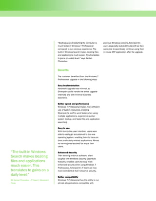 “Booting up and restarting the computer is        previous Windows versions. Silverpoint’s
                                              much faster in Windows 7 Professional             users especially realized this benefit as they
                                              compared to our previous experience. The          were able to seamlessly continue using their
                                              built-in Windows Search makes locating files      in-house ERP application after the upgrade.
                                              and applications much easier. This translates
                                              to gains on a daily level,” says Sanket
                                              Chavarkar.



                                              Benefits

                                              The customer benefited from the Windows 7
                                              Professional upgrade in the following ways:

                                              Easy implementation
                                              Hardware upgrade was minimal, so
                                              Silverpoint could handle the entire upgrade
                                              internally and with minimal business
                                              downtime.

                                              Better speed and performance
                                              Windows 7 Professional makes more efficient
                                              use of system resources, enabling
                                              Silverpoint’s staff to work faster when using
                                              multiple applications, experience quicker
                                              system bootup, and faster file and application
                                              searching.

                                              Easy to use
                                              With its intuitive user interface, users were
                                              able to easily get accustomed to the new
                                              operating system, enabling them to focus on
                                              their productivity-related applications. Almost
                                              no training was required for any of their
                                              users.

“The built-in Windows                         Enhanced Security
Search makes locating                         Their existing antivirus software, when
                                              coupled with Windows Security Essentials
files and applications                        features, enabled users to enjoy more
much easier. This                             enhanced security when using Windows 7
                                              Professional. Silverpoint’s IT team are now
translates to gains on a                      more confident of their network’s security.
daily level.”
                                              Better compatibility
Mr Sanket Chavarkar | IT Head | Silverpoint   Windows 7 Professional has the ability to run
Press                                         almost all applications compatible with
 