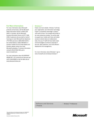 For More Information                                            Windows 7
For more information about Microsoft                            Faster and more reliable: Window 7 will help
products and services, call the Microsoft                       your organization use information technology
Sales Information Center at (800) 426-                          to gain a competitive advantage in today’s
9400. In Canada, call the Microsoft                             new world of work. Your people will be able to
Canada Information Centre at (877) 568-                         be more productive anyway. You will be able
2495. Customers who are deaf or hard-of-                        to support your mobile work force with better
hearing can reach Microsoft text telephone                      access to shared data and collaboration
(TTY/TDD) services at (800) 892-5234 in                         tools. And your IT staff will have better tools
the United States or (905) 568-9641 in                          and technologies to enhance corporate IT
Canada. Outside the 50 United States and                        security, data protection, and more efficient
Canada, please contact your local                               deployment and management.
Microsoft subsidiary. To access information
using the World Wide Web, go to:
www.microsoft.com                                               For more information about Windows 7, go to:
                                                                www.microsoft.com/windows/windows-7
For more information about SILVERPOINT
PRESS PVT. LTD. products and services call
(022) 2493-9908 or visit the Web site at:
www.silverpointindia.com




                                                                 Software and Services                            − Windows 7 Professional
                                                                    Products



This case study is for informational purposes only. MICROSOFT
MAKES NO WARRANTIES, EXPRESS OR IMPLIED, IN THIS
SUMMARY.

Document published February 2011
 