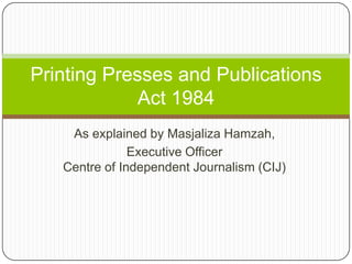 As explained by MasjalizaHamzah, Executive OfficerCentre of Independent Journalism (CIJ) Printing Presses and Publications Act 1984 