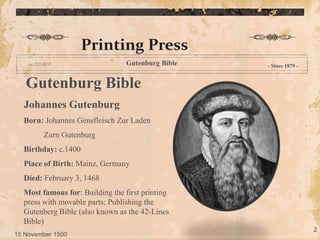 Printing Press
Gutenburg Bible - Since 1879 -
Gutenburg Bible
Johannes Gutenburg
Born: Johannes Gensfleisch Zur Laden
Zurn Gutenburg
Birthday: c.1400
Place of Birth: Mainz, Germany
Died: February 3, 1468
Most famous for: Building the first printing
press with movable parts; Publishing the
Gutenberg Bible (also known as the 42-Lines
Bible)
15 November 1500
2
 