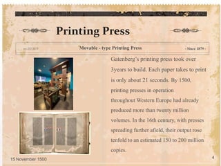Gatenberg’s printing press took over
3years to build. Each paper takes to print
is only about 21 seconds. By 1500,
printing presses in operation
throughout Western Europe had already
produced more than twenty million
volumes. In the 16th century, with presses
spreading further afield, their output rose
tenfold to an estimated 150 to 200 million
copies.
Printing Press
- Since 1879 -
15 November 1500 4
Movable - type Printing Press
 