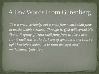 A Few Words From Gutenberg	"It is a press, certainly, but a press from which shall flow in inexhaustible streams...Through it, God will spread His Word. A spring of truth shall flow from it: like a new star it shall scatter the darkness of ignorance, and cause a light heretofore unknown to shine amongst men" — Johannes Gutenberg