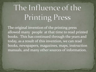 The Influence of the Printing Press   The original invention of the printing press allowed many  people  at that time to read printed books.  This has continued through the years and today, as a result of this invention, we can read books, newspapers, magazines, maps, instruction manuals, and many other sources of information.