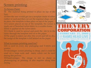 Screen printingTo Screen Paint:a The material being printed is place on top of the base.  Then the user would get out a template made of either rubber or card and then cut out the required shape out of its place, this template is then place on top of the paper.