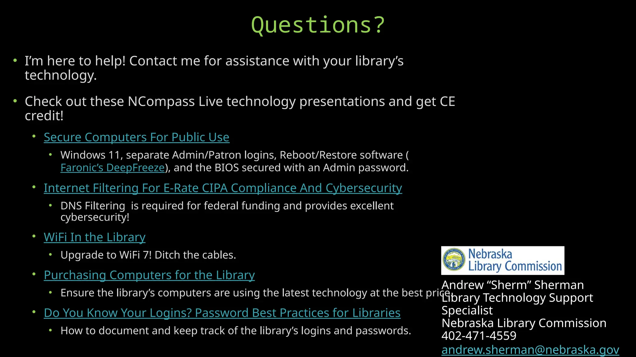 Andrew “Sherm” Sherman
Library Technology Support
Specialist
Nebraska Library Commission
402-471-4559
andrew.sherman@nebraska.gov
• I’m here to help! Contact me for assistance with your library’s
technology.
• Check out these NCompass Live technology presentations and get CE
credit!
• Secure Computers For Public Use
• Windows 11, separate Admin/Patron logins, Reboot/Restore software (
Faronic’s DeepFreeze), and the BIOS secured with an Admin password.
• Internet Filtering For E-Rate CIPA Compliance And Cybersecurity
• DNS Filtering is required for federal funding and provides excellent
cybersecurity!
• WiFi In the Library
• Upgrade to WiFi 7! Ditch the cables.
• Purchasing Computers for the Library
• Ensure the library’s computers are using the latest technology at the best price.
• Do You Know Your Logins? Password Best Practices for Libraries
• How to document and keep track of the library’s logins and passwords.
Questions?
 
