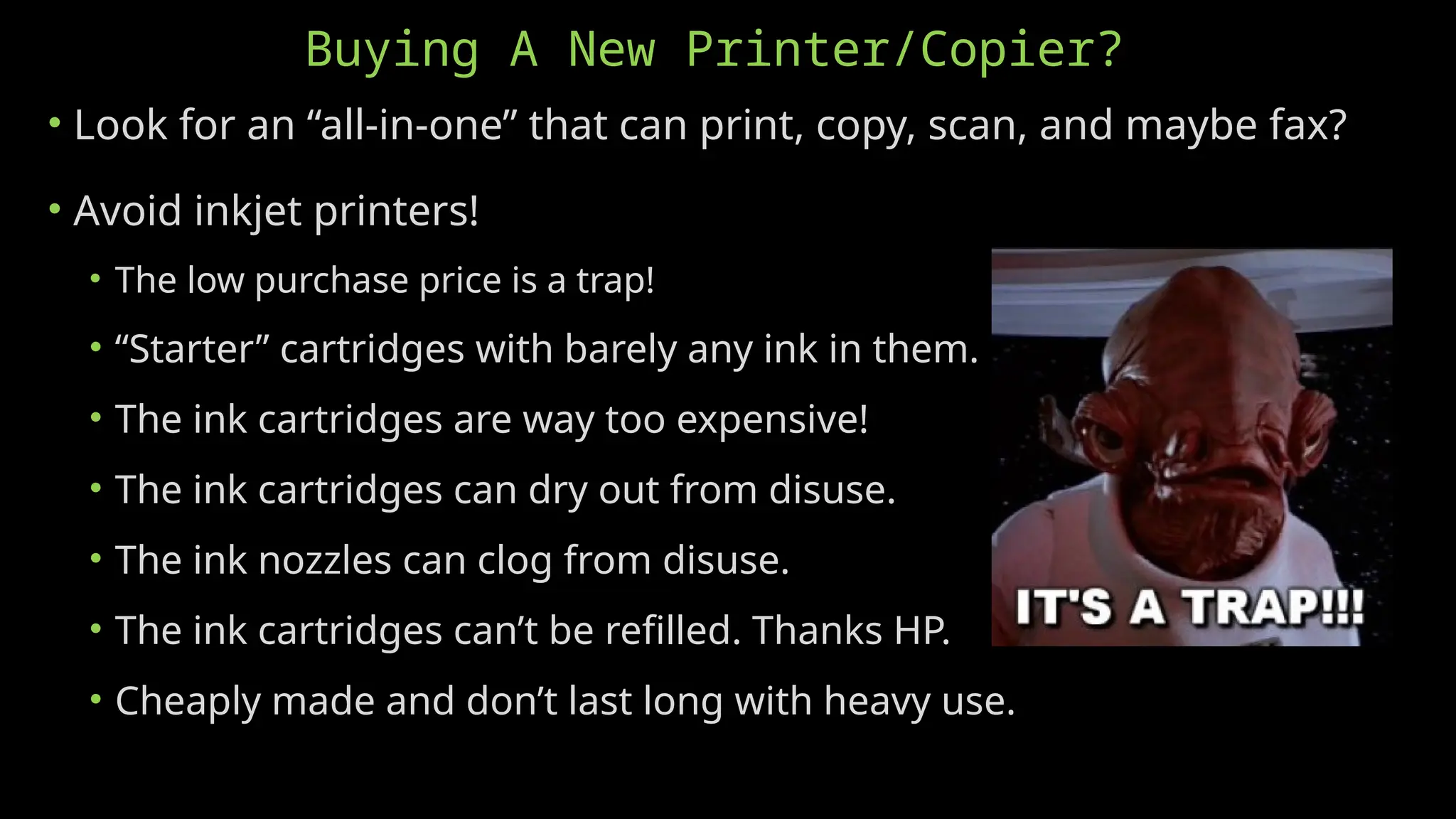 Buying A New Printer/Copier?
• Look for an “all-in-one” that can print, copy, scan, and maybe fax?
• Avoid inkjet printers!
• The low purchase price is a trap!
• “Starter” cartridges with barely any ink in them.
• The ink cartridges are way too expensive!
• The ink cartridges can dry out from disuse.
• The ink nozzles can clog from disuse.
• The ink cartridges can’t be refilled. Thanks HP.
• Cheaply made and don’t last long with heavy use.
 