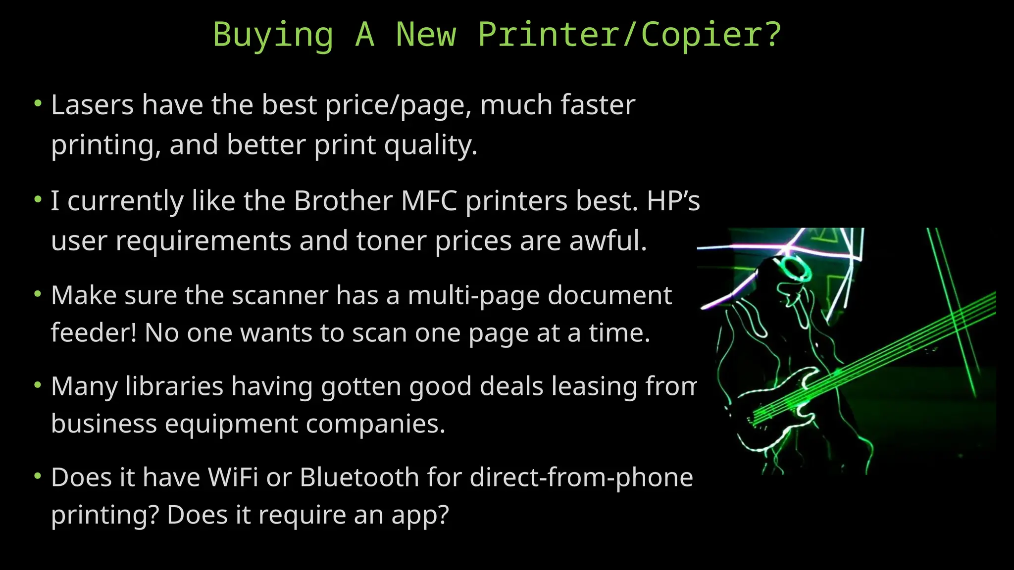 Buying A New Printer/Copier?
• Lasers have the best price/page, much faster
printing, and better print quality.
• I currently like the Brother MFC printers best. HP’s
user requirements and toner prices are awful.
• Make sure the scanner has a multi-page document
feeder! No one wants to scan one page at a time.
• Many libraries having gotten good deals leasing from
business equipment companies.
• Does it have WiFi or Bluetooth for direct-from-phone
printing? Does it require an app?
 