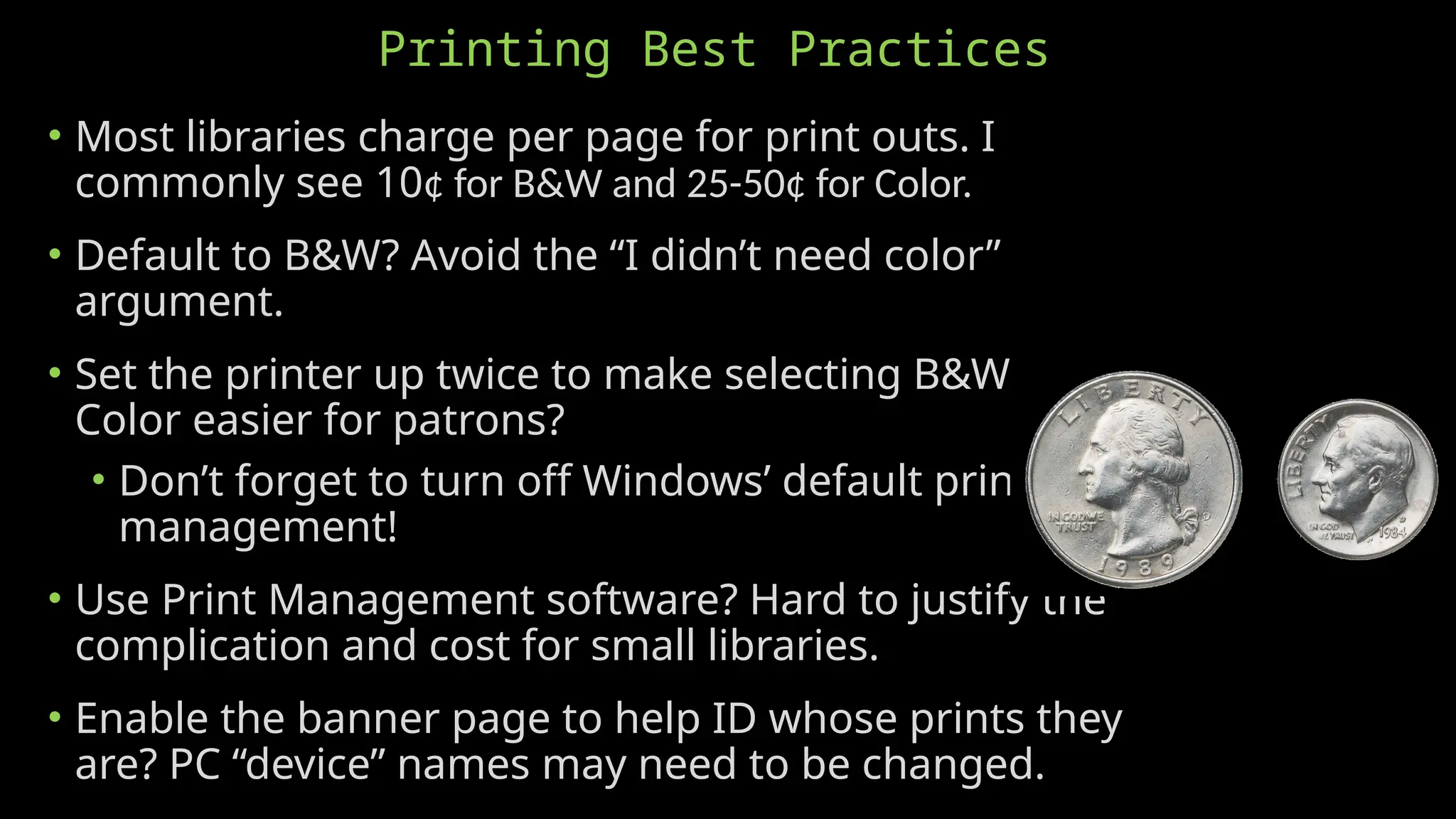 Printing Best Practices
• Most libraries charge per page for print outs. I
commonly see 10¢ for B&W and 25-50¢ for Color.
• Default to B&W? Avoid the “I didn’t need color”
argument.
• Set the printer up twice to make selecting B&W or
Color easier for patrons?
• Don’t forget to turn off Windows’ default printer
management!
• Use Print Management software? Hard to justify the
complication and cost for small libraries.
• Enable the banner page to help ID whose prints they
are? PC “device” names may need to be changed.
 