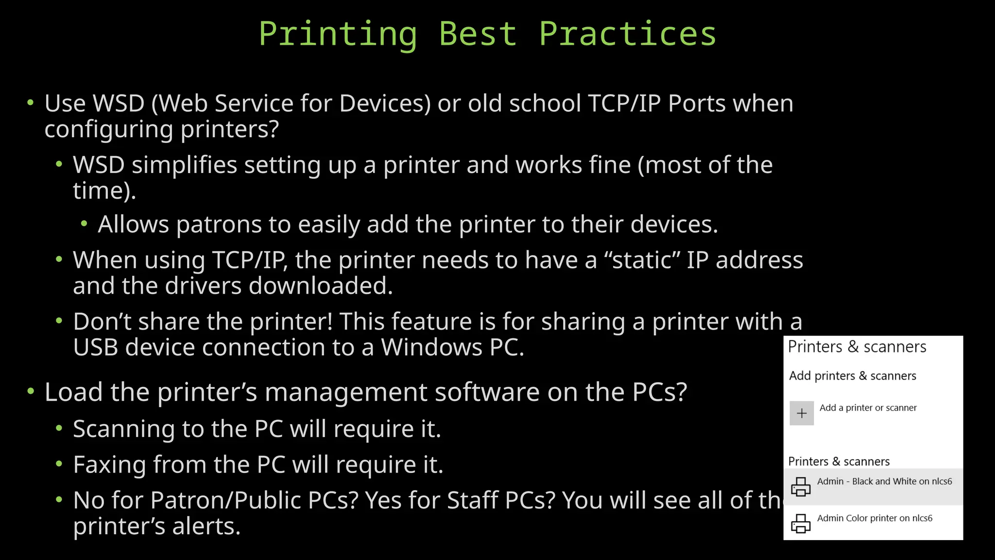 Printing Best Practices
• Use WSD (Web Service for Devices) or old school TCP/IP Ports when
configuring printers?
• WSD simplifies setting up a printer and works fine (most of the
time).
• Allows patrons to easily add the printer to their devices.
• When using TCP/IP, the printer needs to have a “static” IP address
and the drivers downloaded.
• Don’t share the printer! This feature is for sharing a printer with a
USB device connection to a Windows PC.
• Load the printer’s management software on the PCs?
• Scanning to the PC will require it.
• Faxing from the PC will require it.
• No for Patron/Public PCs? Yes for Staff PCs? You will see all of the
printer’s alerts.
 