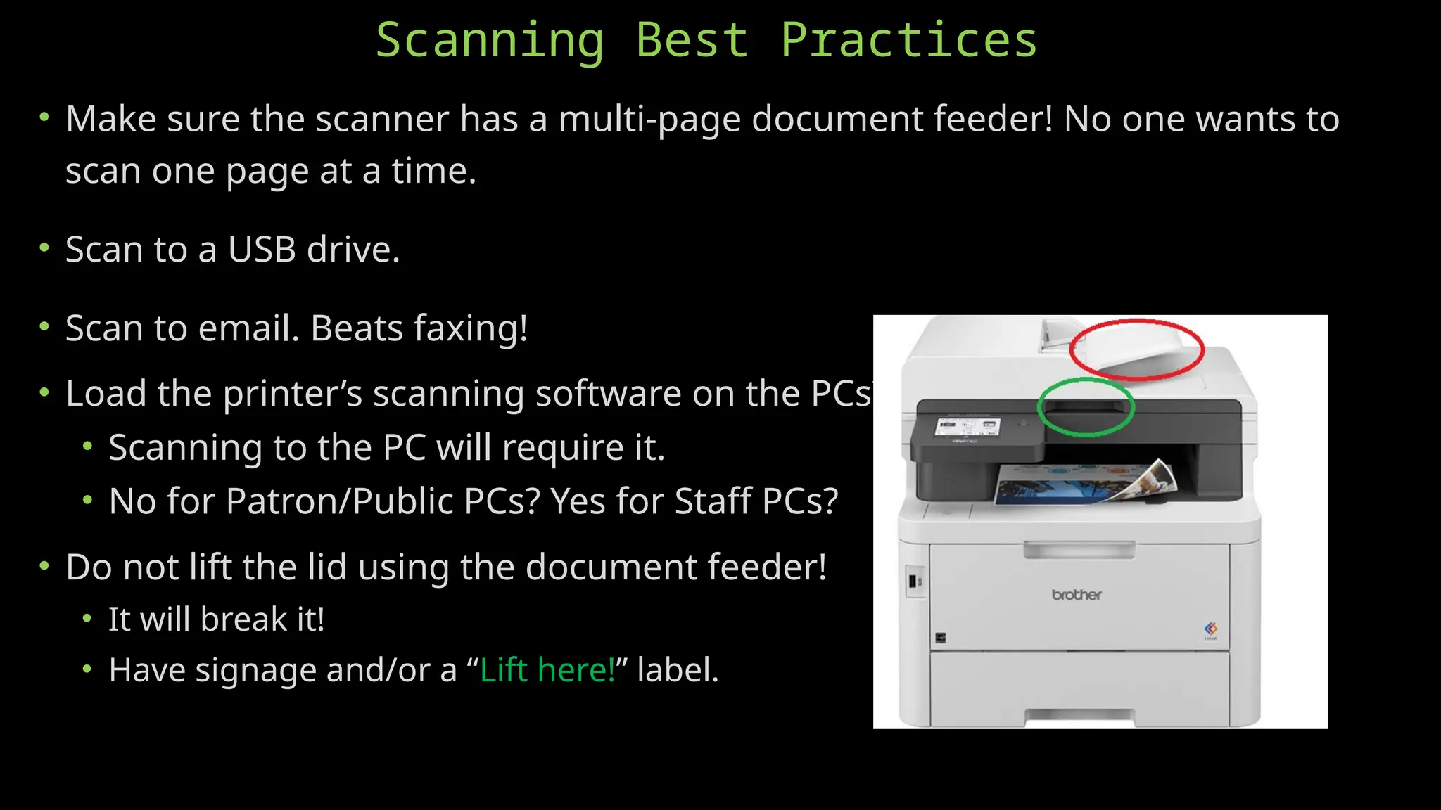 Scanning Best Practices
• Make sure the scanner has a multi-page document feeder! No one wants to
scan one page at a time.
• Scan to a USB drive.
• Scan to email. Beats faxing!
• Load the printer’s scanning software on the PCs?
• Scanning to the PC will require it.
• No for Patron/Public PCs? Yes for Staff PCs?
• Do not lift the lid using the document feeder!
• It will break it!
• Have signage and/or a “Lift here!” label.
 