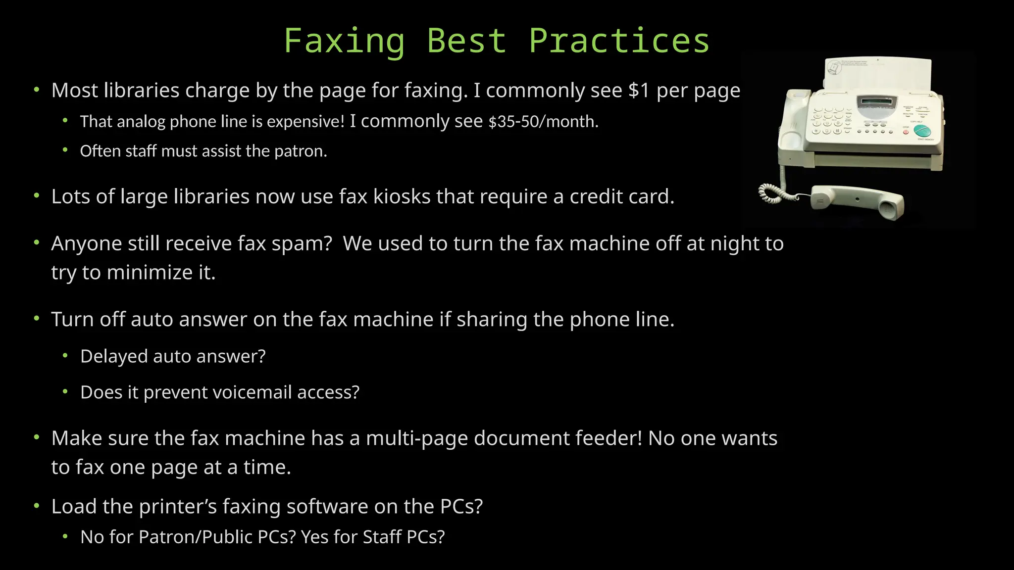 Faxing Best Practices
• Most libraries charge by the page for faxing. I commonly see $1 per page.
• That analog phone line is expensive! I commonly see $35-50/month.
• Often staff must assist the patron.
• Lots of large libraries now use fax kiosks that require a credit card.
• Anyone still receive fax spam? We used to turn the fax machine off at night to
try to minimize it.
• Turn off auto answer on the fax machine if sharing the phone line.
• Delayed auto answer?
• Does it prevent voicemail access?
• Make sure the fax machine has a multi-page document feeder! No one wants
to fax one page at a time.
• Load the printer’s faxing software on the PCs?
• No for Patron/Public PCs? Yes for Staff PCs?
 