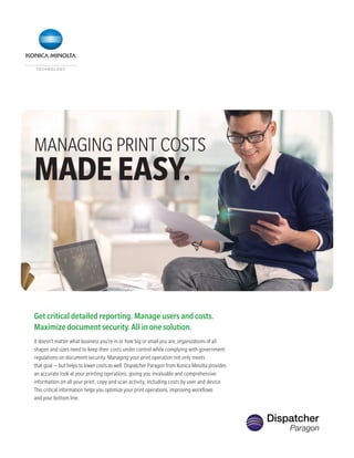 MANAGING PRINT COSTS
MADEEASY.
Get critical detailed reporting. Manage users and costs.
Maximize document security. All in one solution.
It doesn’t matter what business you’re in or how big or small you are, organizations of all
shapes and sizes need to keep their costs under control while complying with government
regulations on document security. Managing your print operation not only meets
that goal — but helps to lower costs as well. Dispatcher Paragon from Konica Minolta provides
an accurate look at your printing operations, giving you invaluable and comprehensive
information on all your print, copy and scan activity, including costs by user and device.
This critical information helps you optimize your print operations, improving workflows
and your bottom line.
 