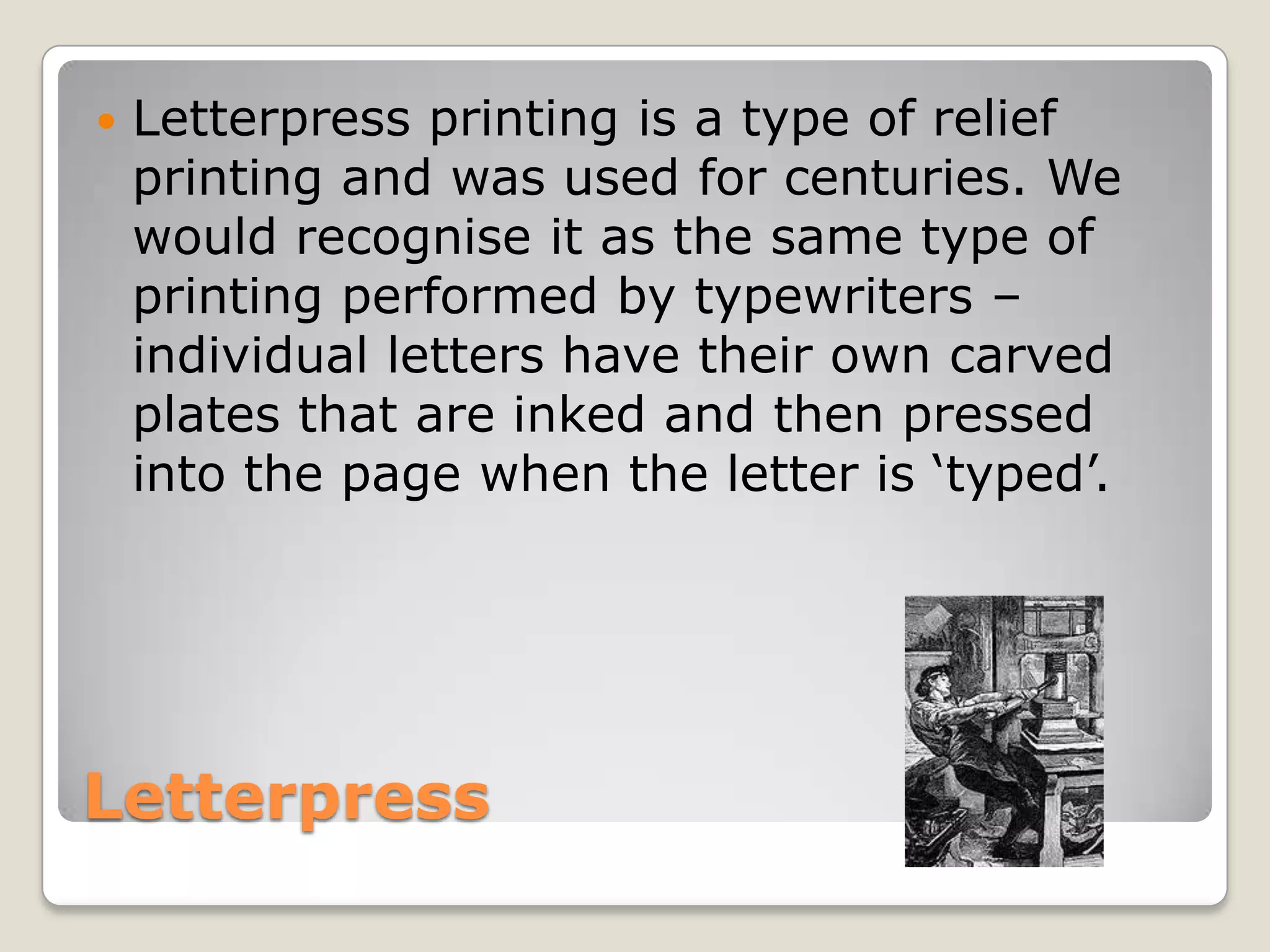 LetterpressLetterpress printing is a type of relief printing and was used for centuries. We would recognise it as the same type of printing performed by typewriters – individual letters have their own carved plates that are inked and then pressed into the page when the letter is ‘typed’.