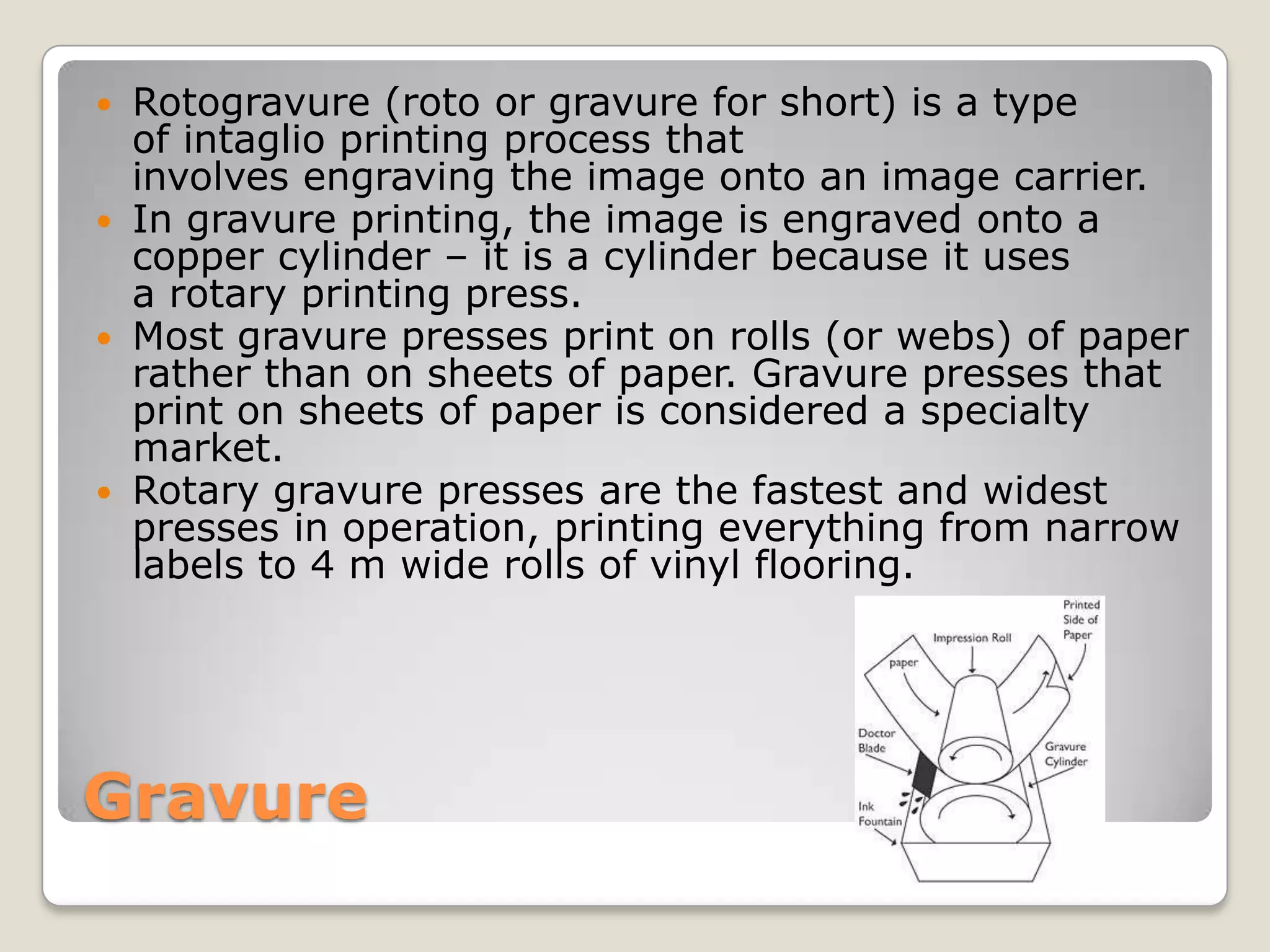 GravureRotogravure (roto or gravure for short) is a type of intaglio printing processthat involves engraving the image onto an image carrier. In gravure printing, the image is engraved onto a copper cylinder – it is a cylinder because it uses a rotary printing press. Most gravure presses print on rolls (or webs) of paper rather than on sheets of paper. Gravure presses that print on sheets of paper is considered a specialty market.Rotary gravure presses are the fastest and widest presses in operation, printing everything from narrow labels to 4 m wide rolls of vinyl flooring. 