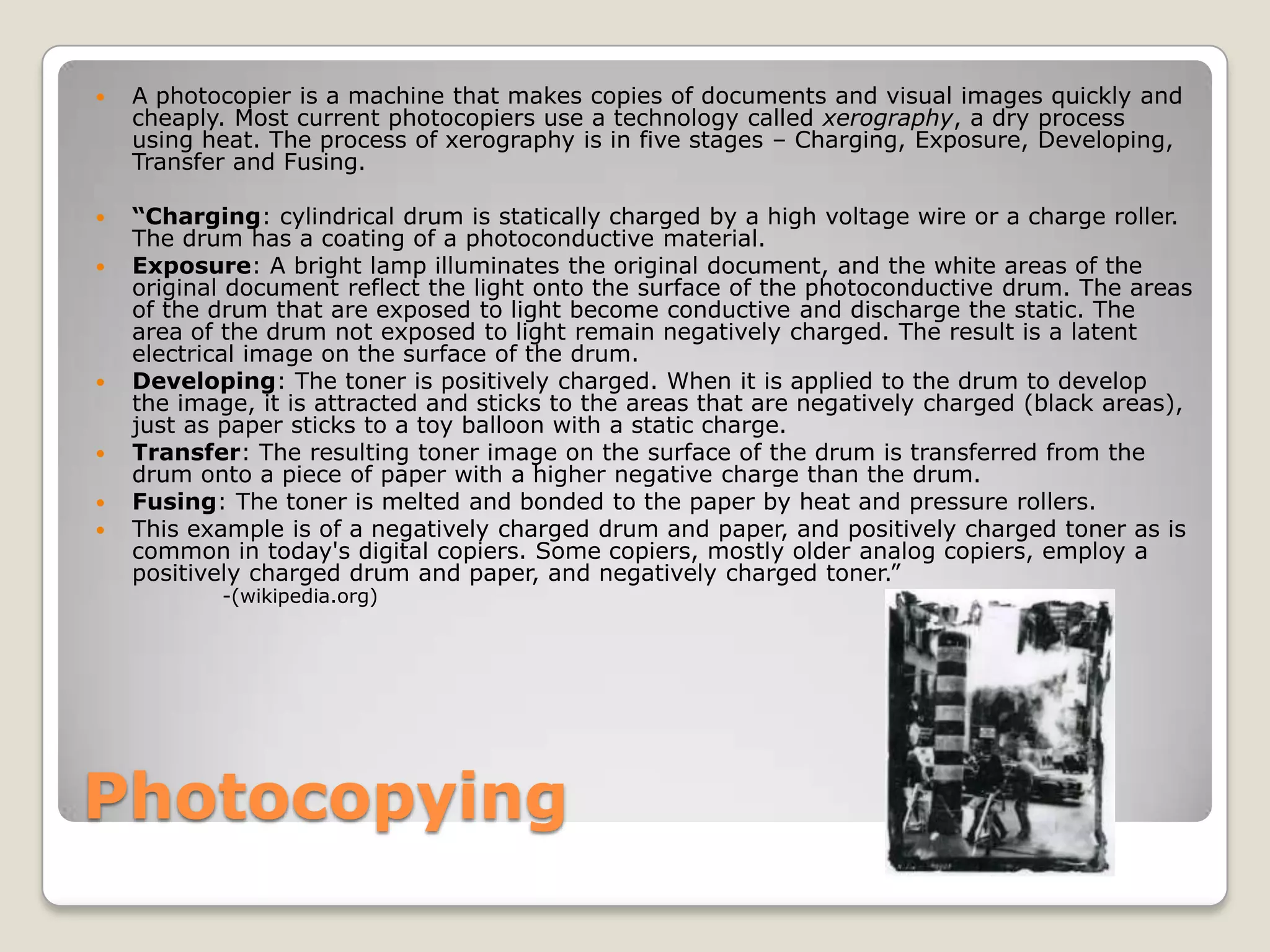 PhotocopyingA photocopier is a machine that makes copies of documents and visual images quickly and cheaply. Most current photocopiers use a technology called xerography, a dry process using heat. The process of xerography is in five stages – Charging, Exposure, Developing, Transfer and Fusing.“Charging: cylindrical drum is statically charged by a high voltage wire or a charge roller. The drum has a coating of a photoconductive material. Exposure: A bright lamp illuminates the original document, and the white areas of the original document reflect the light onto the surface of the photoconductive drum. The areas of the drum that are exposed to light become conductive and discharge the static. The area of the drum not exposed to light remain negatively charged. The result is a latent electrical image on the surface of the drum.Developing: The toner is positively charged. When it is applied to the drum to develop the image, it is attracted and sticks to the areas that are negatively charged (black areas), just as paper sticks to a toy balloon with a static charge.Transfer: The resulting toner image on the surface of the drum is transferred from the drum onto a piece of paper with a higher negative charge than the drum.Fusing: The toner is melted and bonded to the paper by heat and pressure rollers.This example is of a negatively charged drum and paper, and positively charged toner as is common in today's digital copiers. Some copiers, mostly older analog copiers, employ a positively charged drum and paper, and negatively charged toner.”-(wikipedia.org)