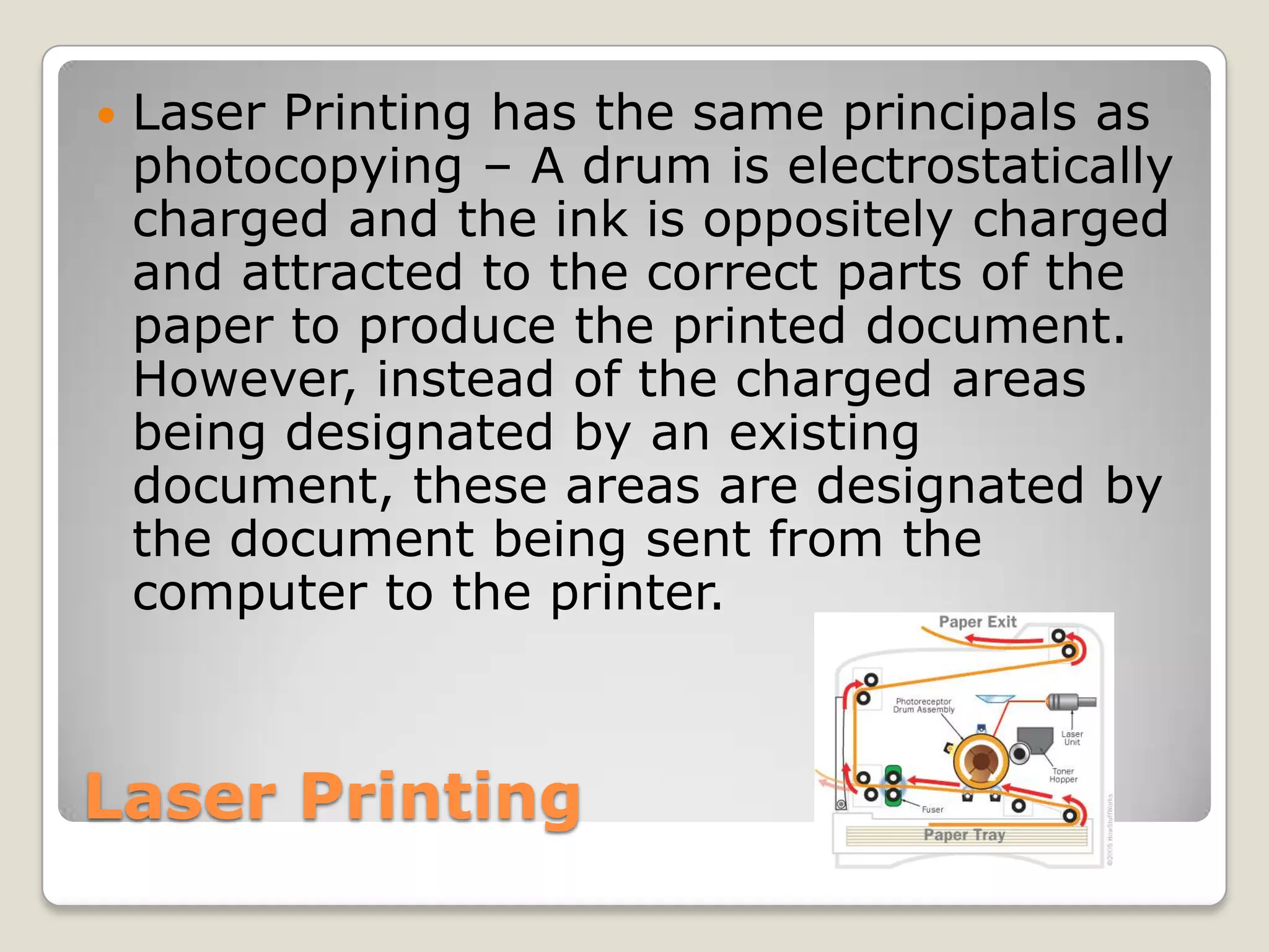 Laser PrintingLaser Printing has the same principals as photocopying – A drum is electrostatically charged and the ink is oppositely charged and attracted to the correct parts of the paper to produce the printed document. However, instead of the charged areas being designated by an existing document, these areas are designated by the document being sent from the computer to the printer.