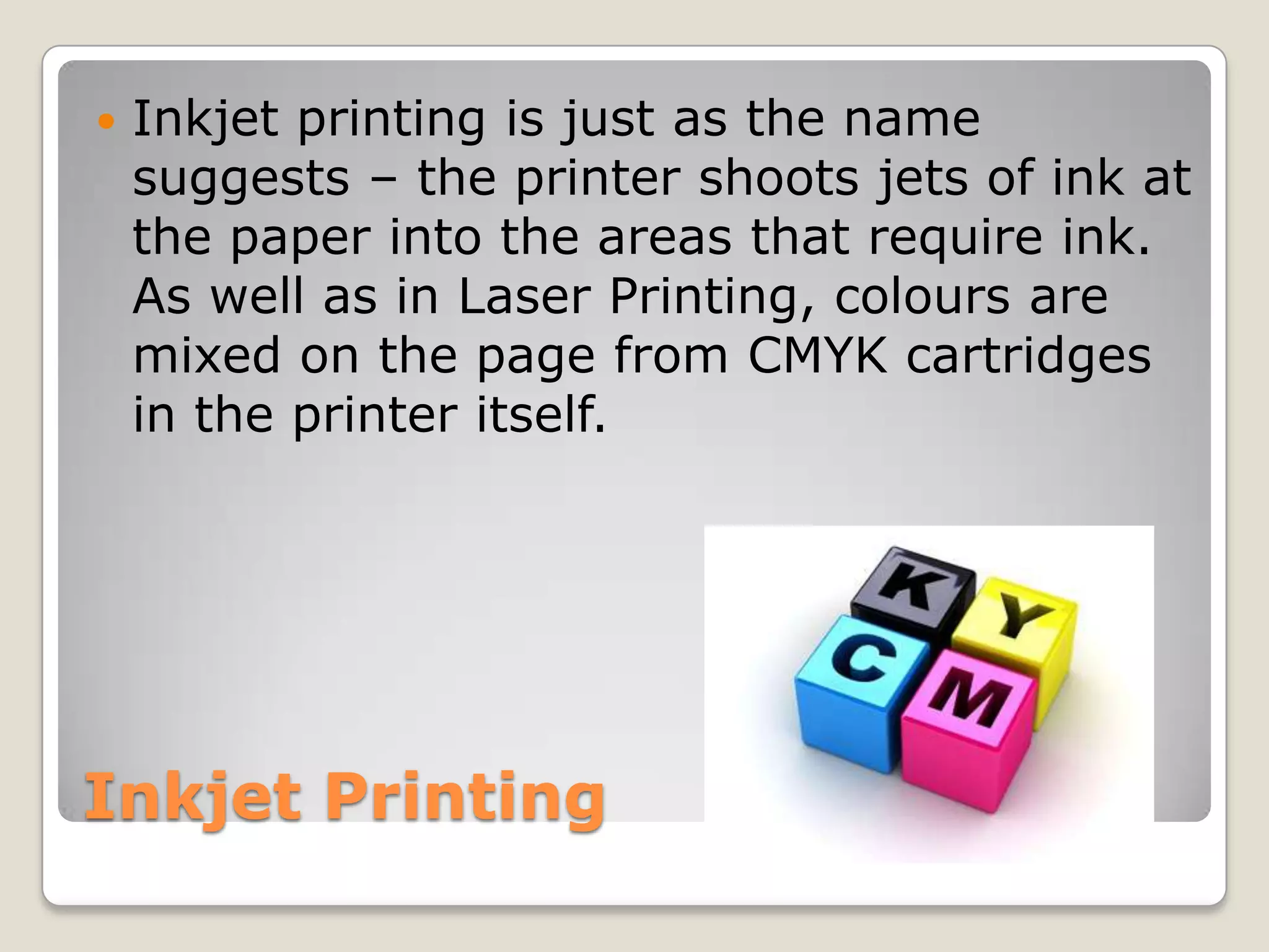 Inkjet PrintingInkjet printing is just as the name suggests – the printer shoots jets of ink at the paper into the areas that require ink. As well as in Laser Printing, colours are mixed on the page from CMYK cartridges in the printer itself.