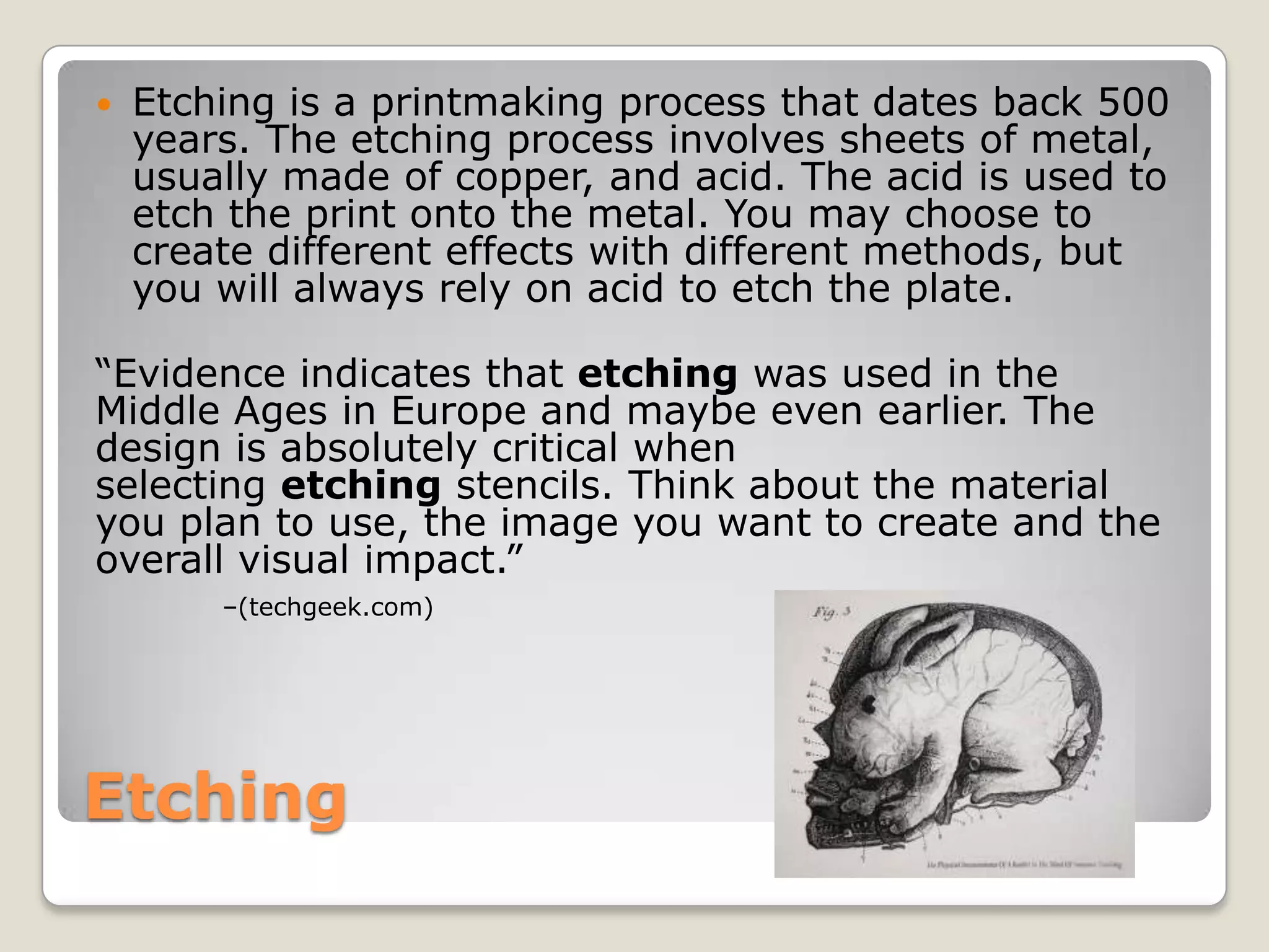 EtchingEtching is a printmaking process that dates back 500 years. The etching process involves sheets of metal, usually made of copper, and acid. The acid is used to etch the print onto the metal. You may choose to create different effects with different methods, but you will always rely on acid to etch the plate.“Evidence indicates that etching was used in the Middle Ages in Europe and maybe even earlier. The design is absolutely critical when selecting etching stencils. Think about the material you plan to use, the image you want to create and the overall visual impact.” –(techgeek.com)