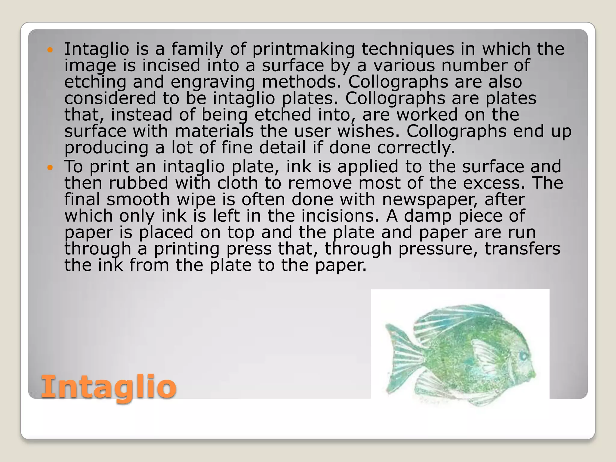 IntaglioIntaglio is a family of printmaking techniques in which the image is incised into a surface by a various number of etching and engraving methods. Collographs are also considered to be intaglio plates. Collographs are plates that, instead of being etched into, are worked on the surface with materials the user wishes. Collographs end up producing a lot of fine detail if done correctly.To print an intaglio plate, ink is applied to the surface and then rubbed with cloth to remove most of the excess. The final smooth wipe is often done with newspaper, after which only ink is left in the incisions. A damp piece of paper is placed on top and the plate and paper are run through a printing press that, through pressure, transfers the ink from the plate to the paper.