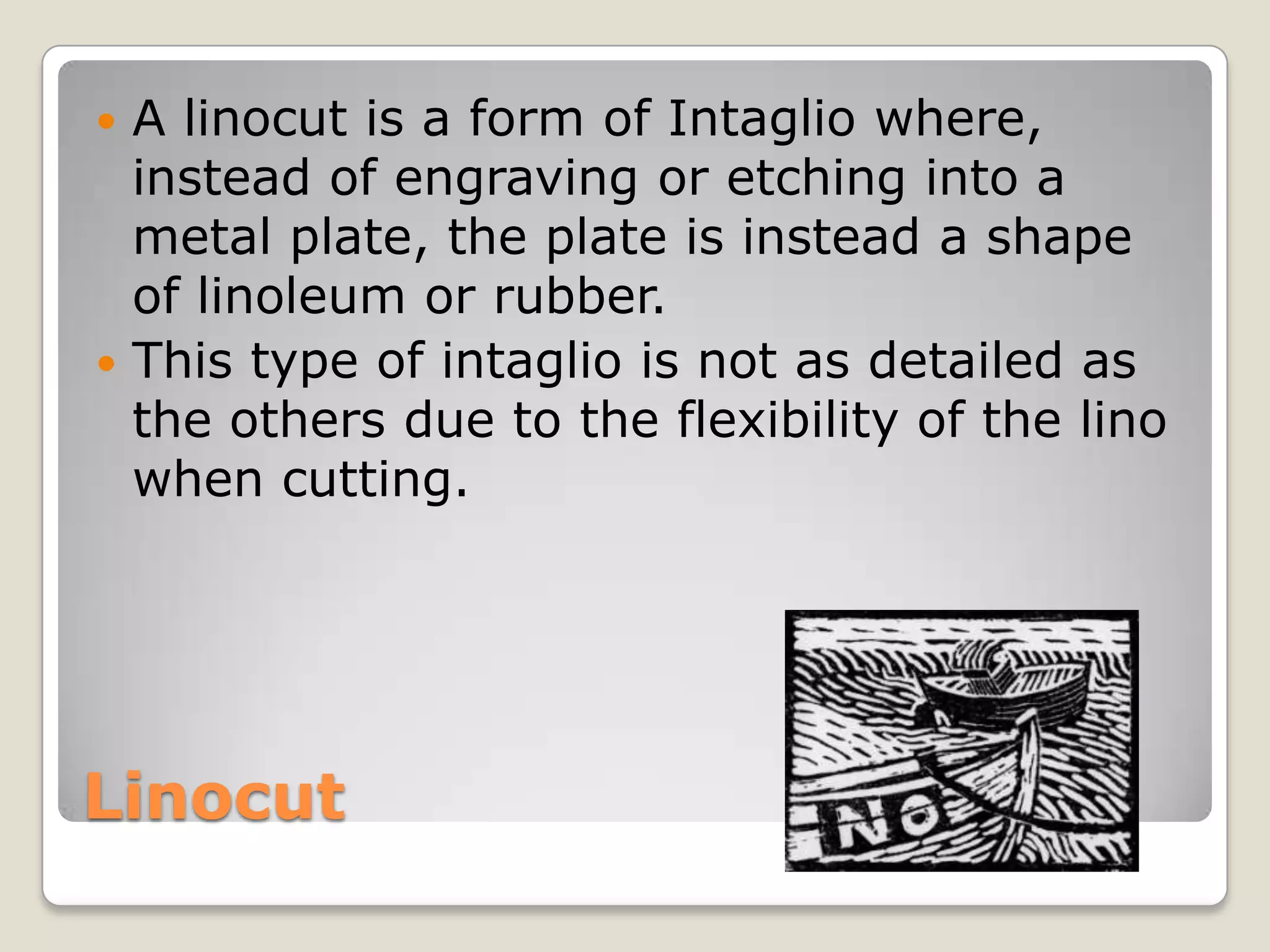 LinocutA linocut is a form of Intaglio where, instead of engraving or etching into a metal plate, the plate is instead a shape of linoleum or rubber.This type of intaglio is not as detailed as the others due to the flexibility of the lino when cutting.