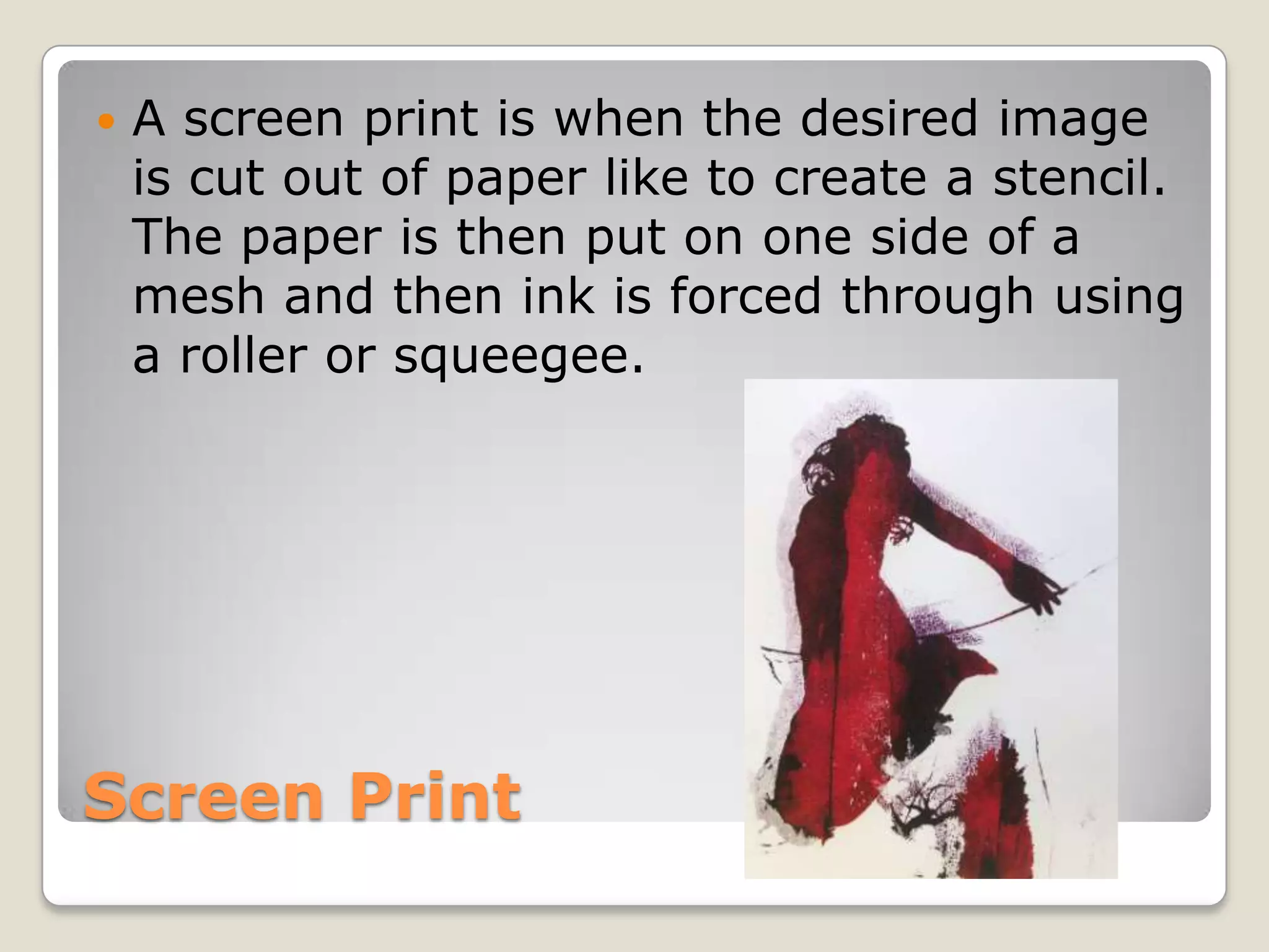 Screen PrintA screen print is when the desired image is cut out of paper like to create a stencil. The paper is then put on one side of a mesh and then ink is forced through using a roller or squeegee.