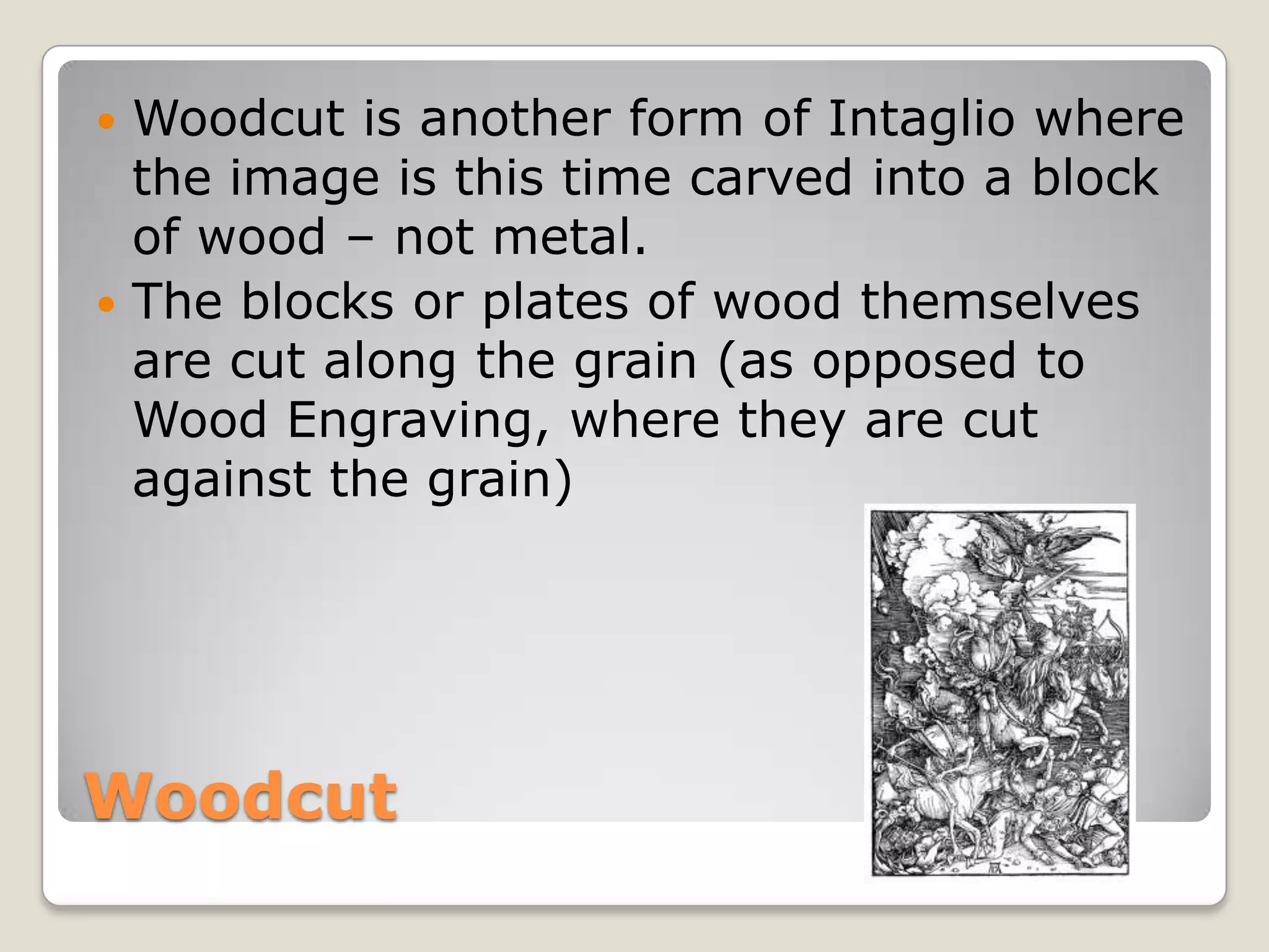 WoodcutWoodcut is another form of Intaglio where the image is this time carved into a block of wood – not metal.The blocks or plates of wood themselves are cut along the grain (as opposed to Wood Engraving, where they are cut against the grain)