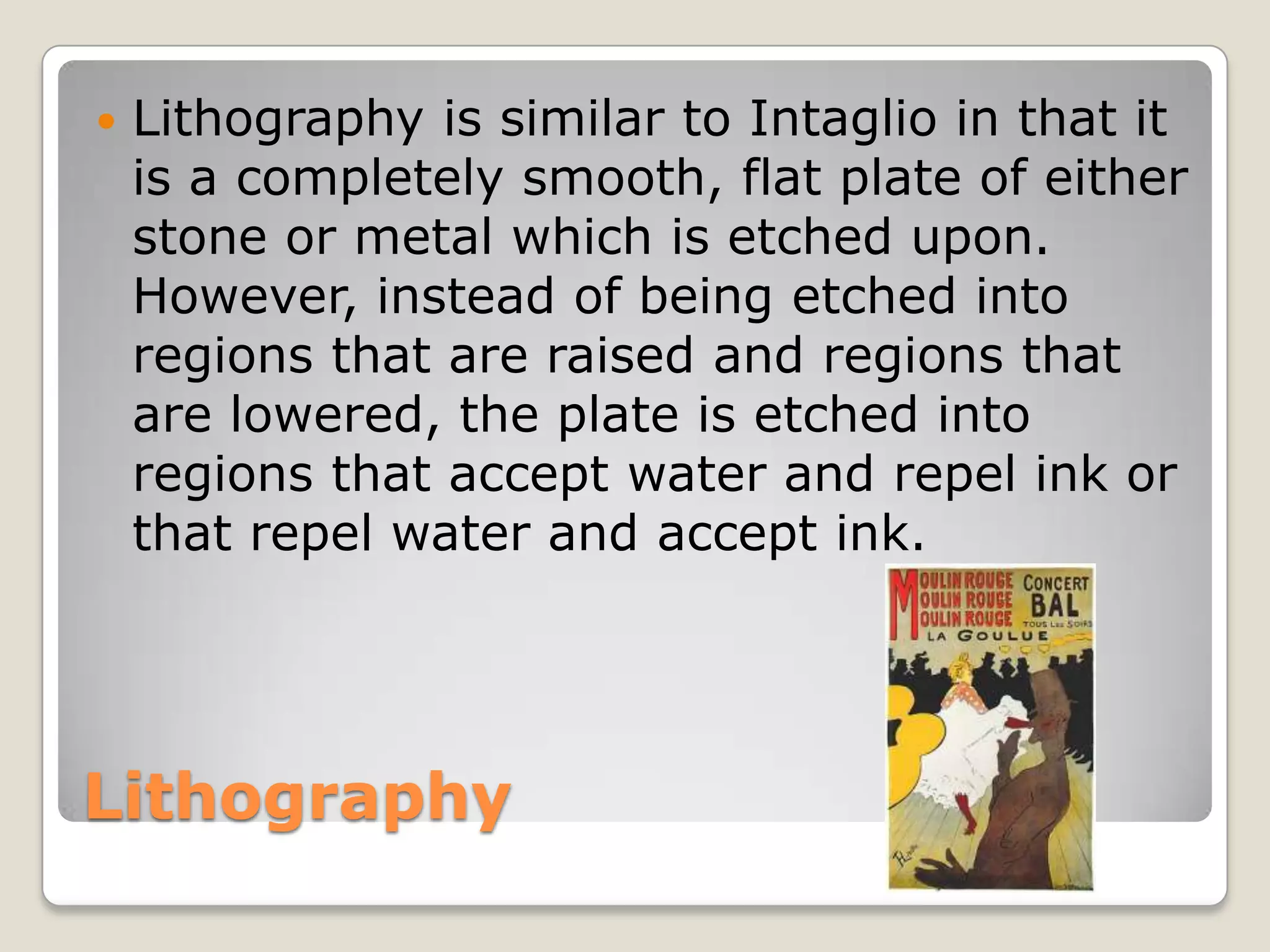 LithographyLithography is similar to Intaglio in that it is a completely smooth, flat plate of either stone or metal which is etched upon. However, instead of being etched into regions that are raised and regions that are lowered, the plate is etched into regions that accept water and repel ink or that repel water and accept ink.