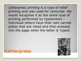 LetterpressLetterpress printing is a type of relief printing and was used for centuries. We would recognise it as the same type of printing performed by typewriters – individual letters have their own carved plates that are inked and then pressed into the page when the letter is ‘typed’.
