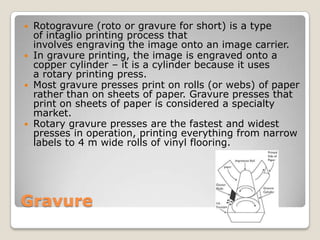 GravureRotogravure (roto or gravure for short) is a type of intaglio printing processthat involves engraving the image onto an image carrier. In gravure printing, the image is engraved onto a copper cylinder – it is a cylinder because it uses a rotary printing press. Most gravure presses print on rolls (or webs) of paper rather than on sheets of paper. Gravure presses that print on sheets of paper is considered a specialty market.Rotary gravure presses are the fastest and widest presses in operation, printing everything from narrow labels to 4 m wide rolls of vinyl flooring. 