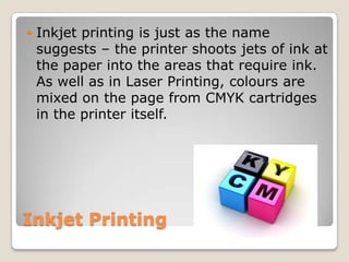 Inkjet PrintingInkjet printing is just as the name suggests – the printer shoots jets of ink at the paper into the areas that require ink. As well as in Laser Printing, colours are mixed on the page from CMYK cartridges in the printer itself.