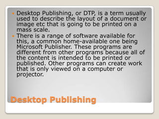 Desktop PublishingDesktop Publishing, or DTP, is a term usually used to describe the layout of a document or image etc that is going to be printed on a mass scale.There is a range of software available for this, a common home-available one being Microsoft Publisher. These programs are different from other programs because all of the content is intended to be printed or published. Other programs can create work that is only viewed on a computer or projector.