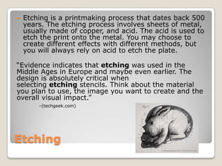 EtchingEtching is a printmaking process that dates back 500 years. The etching process involves sheets of metal, usually made of copper, and acid. The acid is used to etch the print onto the metal. You may choose to create different effects with different methods, but you will always rely on acid to etch the plate.“Evidence indicates that etching was used in the Middle Ages in Europe and maybe even earlier. The design is absolutely critical when selecting etching stencils. Think about the material you plan to use, the image you want to create and the overall visual impact.” –(techgeek.com)