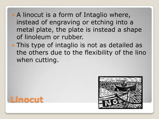 LinocutA linocut is a form of Intaglio where, instead of engraving or etching into a metal plate, the plate is instead a shape of linoleum or rubber.This type of intaglio is not as detailed as the others due to the flexibility of the lino when cutting.