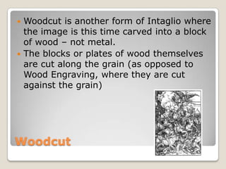 WoodcutWoodcut is another form of Intaglio where the image is this time carved into a block of wood – not metal.The blocks or plates of wood themselves are cut along the grain (as opposed to Wood Engraving, where they are cut against the grain)