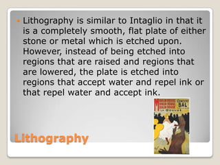 LithographyLithography is similar to Intaglio in that it is a completely smooth, flat plate of either stone or metal which is etched upon. However, instead of being etched into regions that are raised and regions that are lowered, the plate is etched into regions that accept water and repel ink or that repel water and accept ink.