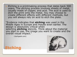 Etching,[object Object],Etching is a printmaking process that dates back 500 years. The etching process involves sheets of metal, usually made of copper, and acid. The acid is used to etch the print onto the metal. You may choose to create different effects with different methods, but you will always rely on acid to etch the plate.,[object Object],“Evidence indicates that etching was used in the Middle Ages in Europe and maybe even earlier. The design is absolutely critical when selecting etching stencils. Think about the material you plan to use, the image you want to create and the overall visual impact.” ,[object Object],–(techgeek.com),[object Object]