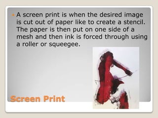 Screen Print,[object Object],A screen print is when the desired image is cut out of paper like to create a stencil. The paper is then put on one side of a mesh and then ink is forced through using a roller or squeegee.,[object Object]
