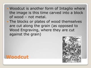 Woodcut,[object Object],Woodcut is another form of Intaglio where the image is this time carved into a block of wood – not metal.,[object Object],The blocks or plates of wood themselves are cut along the grain (as opposed to Wood Engraving, where they are cut against the grain),[object Object]