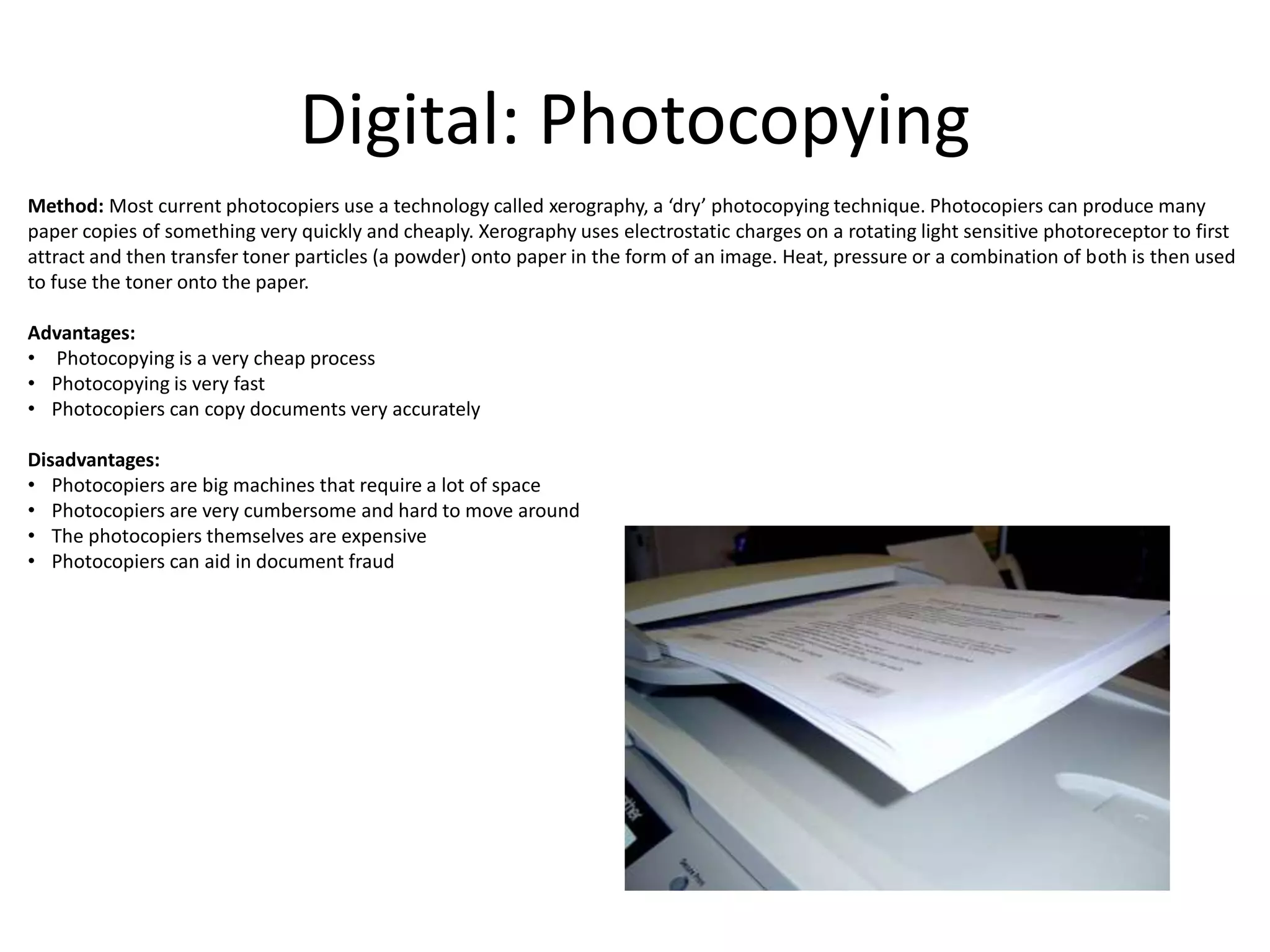 Digital: Photocopying
Method: Most current photocopiers use a technology called xerography, a ‘dry’ photocopying technique. Photocopiers can produce many
paper copies of something very quickly and cheaply. Xerography uses electrostatic charges on a rotating light sensitive photoreceptor to first
attract and then transfer toner particles (a powder) onto paper in the form of an image. Heat, pressure or a combination of both is then used
to fuse the toner onto the paper.
Advantages:
• Photocopying is a very cheap process
• Photocopying is very fast
• Photocopiers can copy documents very accurately
Disadvantages:
• Photocopiers are big machines that require a lot of space
• Photocopiers are very cumbersome and hard to move around
• The photocopiers themselves are expensive
• Photocopiers can aid in document fraud
 